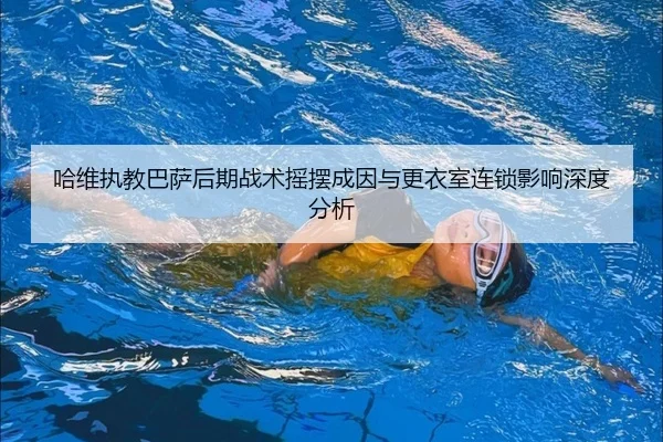 哈维执教巴萨后期战术摇摆成因与更衣室连锁影响深度分析