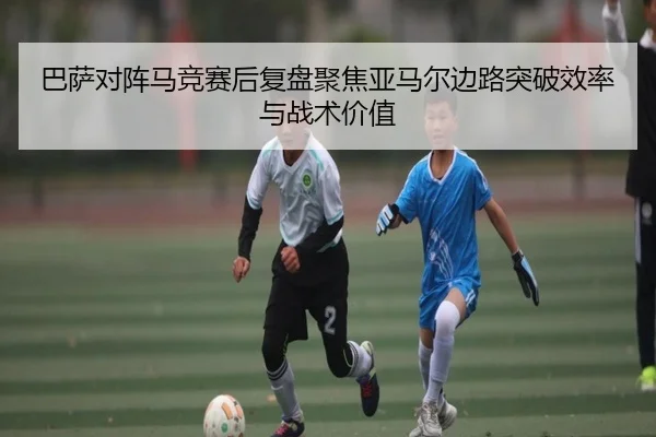 巴萨对阵马竞赛后复盘聚焦亚马尔边路突破效率与战术价值