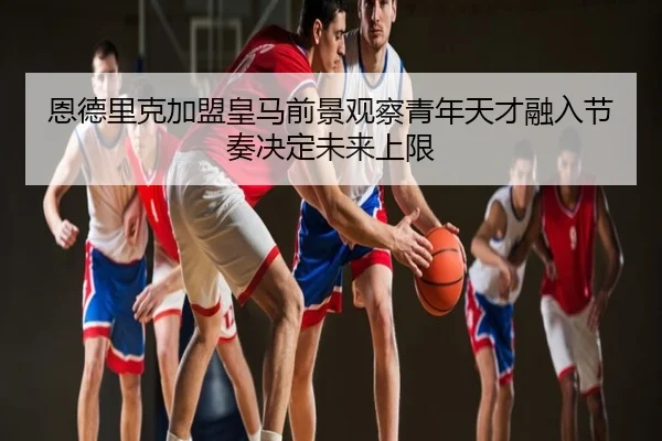 恩德里克加盟皇马前景观察青年天才融入节奏决定未来上限