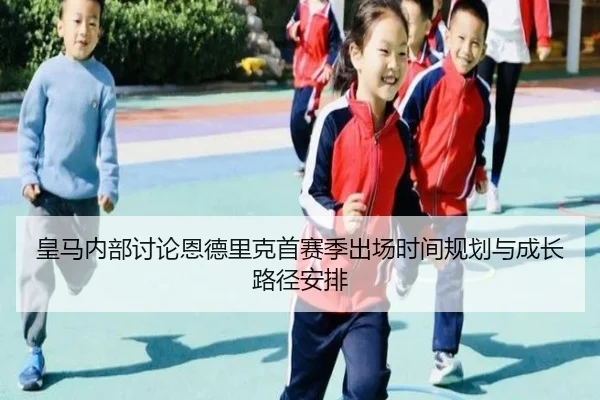 皇马内部讨论恩德里克首赛季出场时间规划与成长路径安排