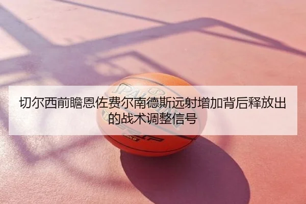 切尔西前瞻恩佐费尔南德斯远射增加背后释放出的战术调整信号