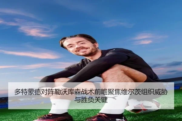 多特蒙德对阵勒沃库森战术前瞻聚焦维尔茨组织威胁与胜负关键