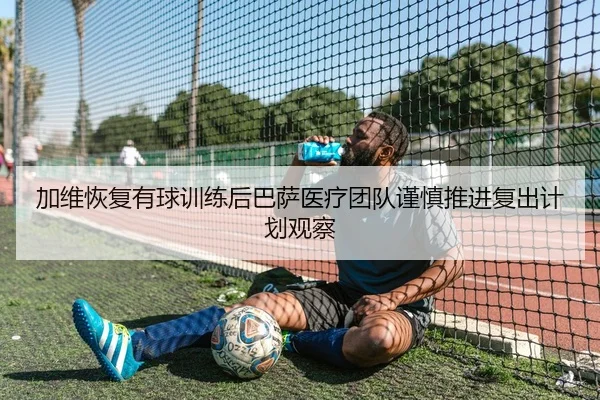 加维恢复有球训练后巴萨医疗团队谨慎推进复出计划观察