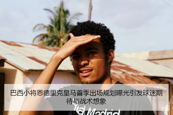 巴西小将恩德里克皇马首季出场规划曝光引发球迷期待与战术想象