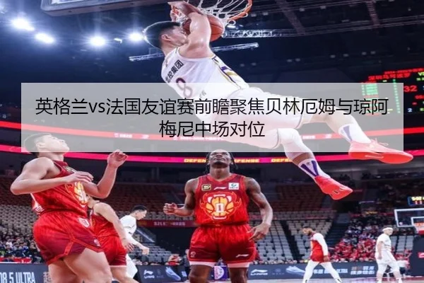 英格兰vs法国友谊赛前瞻聚焦贝林厄姆与琼阿梅尼中场对位